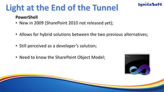 PowerShell
• New in 2009 (SharePoint 2010 not released yet);
• Allows for hybrid solutions between the two previous alternatives;
• Still perceived as a developer’s solution;
• Need to know the SharePoint Object Model;
 