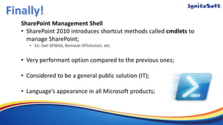 SharePoint Management Shell
• SharePoint 2010 introduces shortcut methods called cmdlets to
manage SharePoint;
• Ex: Get-SPWeb, Remove-SPSolution, etc.
• Very performant option compared to the previous ones;
• Considered to be a general public solution (IT);
• Language’s appearance in all Microsoft products;
 