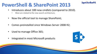 • Introduces about 100 new cmdlets (compared to 2010).
• Most are related to the new search architecture;
• Now the official tool to manage SharePoint;
• Comes preinstalled since Windows Server 2008 R2;
• Used to manage Office 365;
• Integrated in most Microsoft products
 