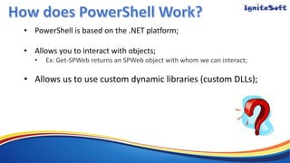 • PowerShell is based on the .NET platform;
• Allows you to interact with objects;
• Ex: Get-SPWeb returns an SPWeb object with whom we can interact;
• Allows us to use custom dynamic libraries (custom DLLs);
 
