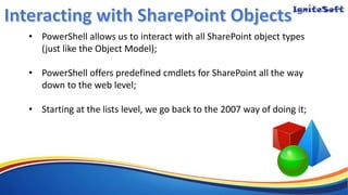 • PowerShell allows us to interact with all SharePoint object types
(just like the Object Model);
• PowerShell offers predefined cmdlets for SharePoint all the way
down to the web level;
• Starting at the lists level, we go back to the 2007 way of doing it;
 