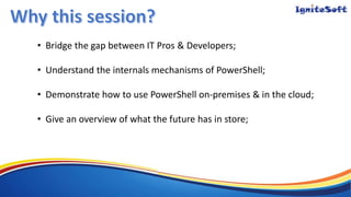 • Bridge the gap between IT Pros & Developers;
• Understand the internals mechanisms of PowerShell;
• Demonstrate how to use PowerShell on-premises & in the cloud;
• Give an overview of what the future has in store;
 