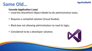 Console Application (.exe)
• Used the SharePoint Object Model to do administrative tasks;
• Requires a compiled solution (Visual Studio);
• Black box not allowing administrators to read its logic;
• Considered to be a developer solution;
 