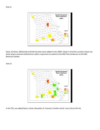 Slide 21




                                                                       1960’s




Texas, Christian, McDonald and Holt Counties were added in the 1960’s. Keep in mind the counties shown are
those where someone bothered to collect a specimen to submit to the MO Flora herbarium at the MO
Botanical Garden.


Slide 22




                                                                       1970’s




In the 70’s, we added Stone, Carter, Reynolds, St. Francois, Franklin and St. Louis City to the list.
 