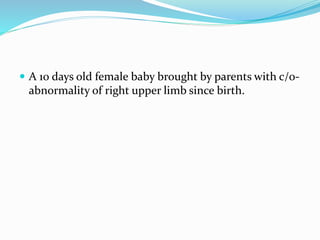  A 10 days old female baby brought by parents with c/o-
abnormality of right upper limb since birth.
 