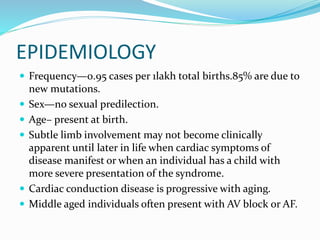 EPIDEMIOLOGY
 Frequency—0.95 cases per 1lakh total births.85% are due to
new mutations.
 Sex—no sexual predilection.
 Age– present at birth.
 Subtle limb involvement may not become clinically
apparent until later in life when cardiac symptoms of
disease manifest or when an individual has a child with
more severe presentation of the syndrome.
 Cardiac conduction disease is progressive with aging.
 Middle aged individuals often present with AV block or AF.
 