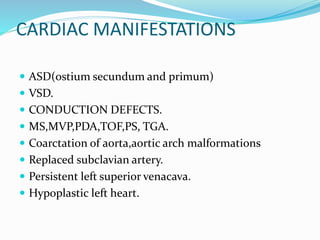 CARDIAC MANIFESTATIONS
 ASD(ostium secundum and primum)
 VSD.
 CONDUCTION DEFECTS.
 MS,MVP,PDA,TOF,PS, TGA.
 Coarctation of aorta,aortic arch malformations
 Replaced subclavian artery.
 Persistent left superior venacava.
 Hypoplastic left heart.
 