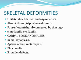 SKELETAL DEFORMITIES
 Unilateral or bilateral and asymmetrical.
 Absent thumb,triphalengeal thumb.
 Pouse flotant(thumb connected by skin tag).
 clinodactily.,syndactily.
 CARPAL BONE ANOMALIES.
 Radial ray aplasia.
 Aplasia of first metacarpals.
 Phocomelia.
 Shoulder defects.
 