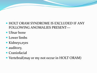  HOLT ORAM SYNDROME IS EXCLUDED IF ANY
FOLLOWING ANOMALIES PRESENT---
 Ulnar bone
 Lower limbs
 Kidneys,eyes
 auditory,
 Craniofacial
 Vertebral(may or my not occur in HOLT ORAM)
 