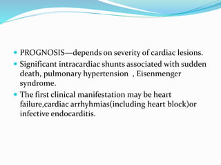  PROGNOSIS—depends on severity of cardiac lesions.
 Significant intracardiac shunts associated with sudden
death, pulmonary hypertension , Eisenmenger
syndrome.
 The first clinical manifestation may be heart
failure,cardiac arrhyhmias(including heart block)or
infective endocarditis.
 