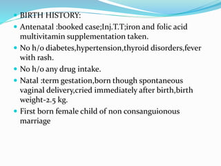  BIRTH HISTORY:
 Antenatal :booked case;Inj.T.T;iron and folic acid
multivitamin supplementation taken.
 No h/o diabetes,hypertension,thyroid disorders,fever
with rash.
 No h/o any drug intake.
 Natal :term gestation,born though spontaneous
vaginal delivery,cried immediately after birth,birth
weight-2.5 kg.
 First born female child of non consanguionous
marriage
 