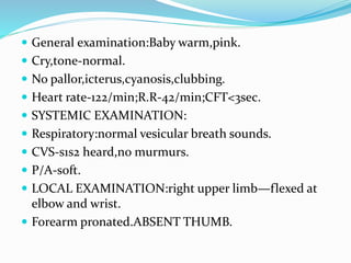  General examination:Baby warm,pink.
 Cry,tone-normal.
 No pallor,icterus,cyanosis,clubbing.
 Heart rate-122/min;R.R-42/min;CFT<3sec.
 SYSTEMIC EXAMINATION:
 Respiratory:normal vesicular breath sounds.
 CVS-s1s2 heard,no murmurs.
 P/A-soft.
 LOCAL EXAMINATION:right upper limb—flexed at
elbow and wrist.
 Forearm pronated.ABSENT THUMB.
 