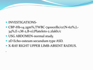  INVESTIGATIONS-
 CBP-Hb-14.2gm%,TWBC-7400cells/cc(N-62%,L-
34%,E-1,M-2,B-0);Platelets-2.2lakh/c
 USG ABDOMEN-normal study.
 2D Echo-osteum secundum type ASD.
 X-RAY RIGHT UPPER LIMB-ABSENT RADIUS.
.
 