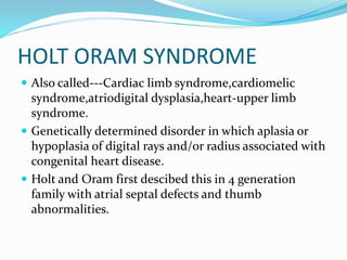 HOLT ORAM SYNDROME
 Also called---Cardiac limb syndrome,cardiomelic
syndrome,atriodigital dysplasia,heart-upper limb
syndrome.
 Genetically determined disorder in which aplasia or
hypoplasia of digital rays and/or radius associated with
congenital heart disease.
 Holt and Oram first descibed this in 4 generation
family with atrial septal defects and thumb
abnormalities.
 