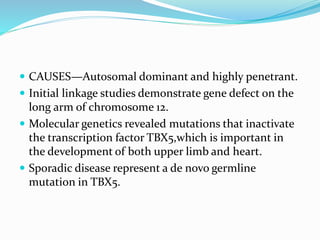 CAUSES—Autosomal dominant and highly penetrant.
 Initial linkage studies demonstrate gene defect on the
long arm of chromosome 12.
 Molecular genetics revealed mutations that inactivate
the transcription factor TBX5,which is important in
the development of both upper limb and heart.
 Sporadic disease represent a de novo germline
mutation in TBX5.
 