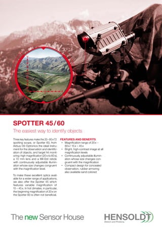Three key features make the 20 – 60 x 72
spotting scope, or Spotter 60, from
Airbus DS Optronics the ideal instru-
ment for the observation and identific-
ation of objects, and target hit monit-
oring: high magnification (20 x to 60 x),
a 72 mm lens and a Mil-Dot reticle
with continuously adjustable illumin-
ation whose size changes congruent
with the magnification level.
To make these excellent optics avail-
able for a wider range of applications,
we also offer the Spotter 45 which
features variable magnification of
15 – 45 x. In hot climates, in particular,
the beginning magnification of 20 x on
the Spotter 60 is often not beneficial.
Features and Benefits
•
• 
Magnification range of 20 x –
60 x / 15 x – 45 x
•
• 
Bright, high-contrast image at all
magnification levels
•
• 
Continuously adjustable illumin-
ation whose size changes con-
gruent with the magnification
•
• 
Compact design for concealed
observation, rubber armoring
also available sand colored
Spotter 45 / 60
The easiest way to identify objects
 