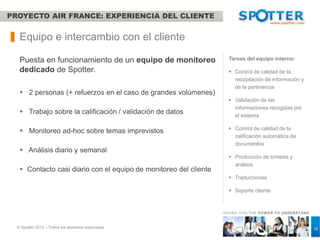 PROYECTO AIR FRANCE: EXPERIENCIA DEL CLIENTE


   Equipo e intercambio con el cliente

   Puesta en funcionamiento de un equipo de monitoreo                Tareas del equipo interno:

   dedicado de Spotter.                                               Control de calidad de la
                                                                       recopilación de información y
                                                                       de la pertinencia
    2 personas (+ refuerzos en el caso de grandes volúmenes)
                                                                      Validación de las
                                                                       informaciones recogidas por
    Trabajo sobre la calificación / validación de datos               el sistema

                                                                      Control de calidad de la
    Monitoreo ad-hoc sobre temas imprevistos
                                                                       calificación automática de
                                                                       documentos
    Análisis diario y semanal
                                                                      Producción de síntesis y
                                                                       análisis
    Contacto casi diario con el equipo de monitoreo del cliente
                                                                      Traducciones

                                                                      Soporte cliente



                                                                   GIVING YOU THE POW ER TO UNDERSTAND



  © Spotter 2012 – Todos los derechos reservados                                                         10
 