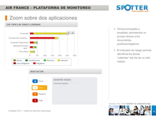 AIR FRANCE – BOLETIN DE NOTICIAS DIARIO

    Entrega – Boletines diarios
 Una síntesis de la actualidad del dia (Empresa / Marketing)

 El cliente tiene la posibilidad de editar los boletines

 Indicador de tonalidad de las noticias / comentarios

 Indicador del nivel de riesgo junto con los temas relacionados

 Links hacia una selección de los artículos más interesantes del dia

 Gráfico de volumen interactivo de siete días


    Visión sintética de la semana
 Panel de control de dos páginas indicando los ICA (KPIs) de la semana anterior
 Curva de volúmen
 Top fuentes/ fuentes principales
 Tonalidad de las opiniones de los clientes sobre su experiencia respecto a los
  temas más importantes de la semana
 Análisis cuantitativo con presentación de verbatims/citas
 Indicadores clave de las redes sociales del grupo
 Difusión a todos los directores del grupo Air France
                                                                                   GIVING YOU THE POW ER TO UNDERSTAND



   © Spotter 2012 – Todos los derechos reservados                                                                        16
 