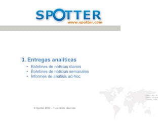 CONCLUSIÓN

 Cita del cliente
 Jean-Charles Trehan, Director del servicio de prensa y
                                                                                    Elementos clave del proyecto
 estudios de Air France :
                                                                                     Sistema totalmente dedicado
                                                                                      al monitoreo y análisis
 « Gracias a la solución a medida de Spotter, hemos optado por un
                                                                                     Distinción clara entre los
 dispositivo muy flexible de monitoreo de nuestra reputación online para              objetivos corporativos y los
 obtener datos valiosos, que son analizados para alertar a nuestros                   del marketing, dentro de la
 dirigentes. No hay que olvidar la dimensión Productos/ Servicios y de                misma herramienta

 escucha a nuestros clientes muy importante para el marketing.                       Estrecha colaboración entre
                                                                                      el cliente y el equipo de
 El monitoreo, por tanto, se encarga no sólo de nuestra reputación de
                                                                                      monitoreo, sobretodo al inicio
 empresa sino también de la reputación comercial. Apoyarse sobre un equipo            del proyecto
 disponible y competente resulta muy útil en el dia a dia, máxime si hablamos
                                                                                     Sistema que permite ser
 de una empresa como la nuestra que está constantemente en el punto de
                                                                                      reactivo pero de la misma
 mira de la actualidad »                                                              forma, tomar perspectiva



                                                                                GIVING YOU THE POW ER TO UNDERSTAND



© Spotter 2012 – Todos los derechos reservados                                                                         19
 