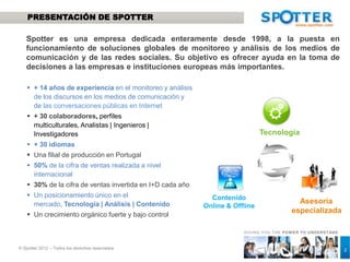 PRESENTACIÓN DE SPOTTER

   Spotter es una empresa dedicada enteramente desde 1998, a la puesta en
   funcionamiento de soluciones globales de monitoreo y análisis de los medios de
   comunicación y de las redes sociales. Su objetivo es ofrecer ayuda en la toma de
   decisiones a las empresas e instituciones europeas más importantes.

    + 14 años de experiencia en el monitoreo y análisis
     de los discursos en los medios de comunicación y
     de las conversaciones públicas en Internet
    + 30 colaboradores, perfiles multiculturales,
     Analistas | Ingenieros | Investigadores
    + 30 idiomas                                                             Tecnología
    Una filial de producción en Portugal
    50% de la cifra de ventas realizada a nivel
     internacional
    30% de la cifra de ventas invertida en I+D cada año
    Un posicionamiento único en el mercado,
     Tecnología | Análisis | Contenido                       Contenido
                                                                                          Asesoría
    Un crecimiento orgánico fuerte y bajo control         Online & Offline
                                                                                        especializada

                                                                       GIVING YOU THE POW ER TO UNDERSTAND



© Spotter 2012 – Todos los derechos reservados
                                                                                                     2       2
 