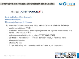 PROYECTO AIR FRANCE: EXPERIENCIA DEL CLIENTE



               ¿Por qué                            ?

  Sector de BtoC en el foco de atención
  Referencia prestigiosa
  Cliente desde hace más de 12 meses

     Es un proyecto muy completo, que utiliza toda la gama de servicios de Spotter :
       monitoreo multilingüe FR/IN
       Plataforma de monitoreo y análisis para gestionar los flujos de información a nivel
        interno - SPOTTERANALYTICS
       Indicadores para la toma de decisión - SPOTTERDASHBOARD
       Boletines de noticias diarios – síntesis de la actualidad, indicadores clave
       Informes semanales
       Informes Ad-hoc
       Equipo dedicado y en constante comunicación con el jefe de proyecto


                                                                    GIVING YOU THE POW ER TO UNDERSTAND



 © Spotter 2012 – Todos los derechos reservados                                                           4
 