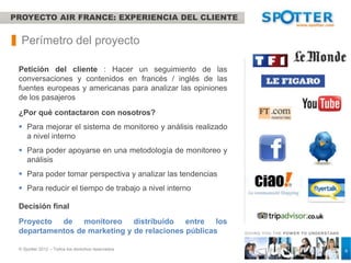 PROYECTO AIR FRANCE: EXPERIENCIA DEL CLIENTE


  Perímetro del proyecto

 Petición del cliente : Hacer un seguimiento de las
 conversaciones y contenidos en francés / inglés de las
 fuentes europeas y americanas para analizar las opiniones
 de los pasajeros
 ¿Por qué contactaron con nosotros?
  Para mejorar el sistema de monitoreo y análisis realizado
   a nivel interno
  Para poder apoyarse en una metodología de monitoreo y
   análisis
  Para poder tomar perspectiva y analizar las tendencias
  Para reducir el tiempo de trabajo a nivel interno

 Decisión final
 Proyecto de monitoreo distribuido entre los
 departamentos de marketing y de relaciones públicas           GIVING YOU THE POW ER TO UNDERSTAND



 © Spotter 2012 – Todos los derechos reservados                                                      6
 