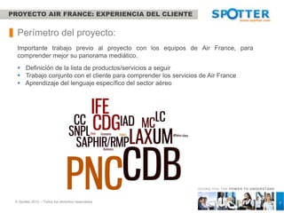 PROYECTO AIR FRANCE: EXPERIENCIA DEL CLIENTE


  Perímetro del proyecto:
  Importante trabajo previo al proyecto con los equipos de Air France, para
  comprender mejor su panorama mediático.
   Definición de la lista de productos/servicios a seguir
   Trabajo conjunto con el cliente para comprender los servicios de Air France
   Aprendizaje del lenguaje específico del sector aéreo




                                                                 GIVING YOU THE POW ER TO UNDERSTAND



 © Spotter 2012 – Todos los derechos reservados                                                        7
 