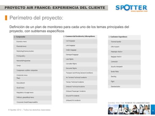 PROYECTO AIR FRANCE: EXPERIENCIA DEL CLIENTE


  Perímetro del proyecto:
  Definición de un plan de monitoreo para cada uno de los temas principales del proyecto,
  con subtemas específicos




                                                                 GIVING YOU THE POW ER TO UNDERSTAND



 © Spotter 2012 – Todos los derechos reservados                                                        9
 