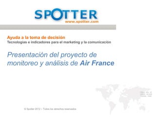 Ayuda a la toma de decisión
Tecnologías e indicadores para el marketing y la comunicación


Presentación del proyecto de
monitoreo y análisis de Air France




          © Spotter 2012 – Todos los derechos reservados
 