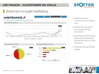 AIR FRANCE – PLATEFORME DE VEILLE

     Zoom sur un sujet marketing
                                             Détail du niveau de
                                              couverture sur les 7 derniers
                                              jours.

                                             Tonalité de la couverture
                                              (avec accès direct aux
                                              documents).

                                             Identification des sources les
                                              plus actives et leur tonalité
                                              (permet de corriger le tir plus
                                              facilement).

                                             Possibilité d’ajouter d’autres
                                              graphes.




                                        GIVING YOU THE POW ER TO UNDERSTAND



© Spotter 2012 – Tous droits réservés                                           4
 
