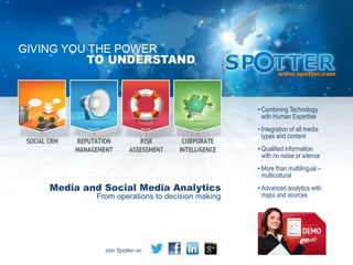 • Combining Technology
                                               with Human Expertise
                                             • Integration of all media
                                               types and content
                                             • Qualified information
                                               with no noise or silence
                                             • More than multilingual –
                                               multicultural
Media and Social Media Analytics             • Advanced analytics with
        From operations to decision making     maps and sources




          Join Spotter on:
 