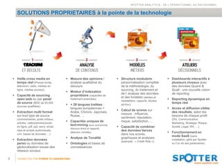 SPOTTER ANALYTICS : DE L’OPERATIONNEL AU DECISIONNEL


       SOLUTIONS PROPRIETAIRES à la pointe de la technologie




            TRACKING

     Veille cross media en                Mesure des opinions /             Structure modulaire :             Dashboards interactifs à
      temps réel (Presse écrite,            analyse qualitative du             personnalisation complète          plusieurs niveaux avec
       télévision, radio, médias en         discours                           de la méthodologie, du             des données Quanti &
       ligne, médias sociaux)                                                  sourcing, du traitement et         Quali : une nouvelle vision
                                           Moteur d’indexation
                                                                               de l’ analyse des données          de reporting
     Capacité de sourcing                  propriétaire (capacités de
                                                                               et des livrables (alertes et
      open web ou par panel                  traitement avancées)                                                Reporting dynamique en
                                                                                newsletters, rapports, études
      de source (BDD de 50,000                                                                                    temps réel
                                           + 28 langues traitées :             ad-hoc)
       sources qualifiées)
                                            langues européennes +                                                Accès et diffusion ciblée
                                                                              Calcul de scores sur
     Extraction multi format               Arabe, Chinois, Japonais,                                             des résultats, selon les
                                                                               mesure : influence,
      sur tout type de source               Russe, …                                                              besoins de chaque profil
                                                                               sentiment, réputation,
       (commentaires, posts initiaux,                                                                              (DG, Communication,
                                           Capacités uniques de               risque, satisfaction, …
       articles, vidéos/photos/audio                                                                               Marketing, Stratégie, Risque,
                                            text-mining (suivi pronominal,
       en ligne, pdf, ppt, word, email,                                       Capacité de combiner                Sureté, Legal, RH, …)
                                             discours direct et rapporté,
       clips et scripts audiovisuels,                                          des données tierces
                                             détection d’entités)                                                Fonctionnement en
       crm, bases de données …)                                                dans nos scores,
                                                                                                                  mode SaaS (sans
                                           Analyse de Tonalité                graphiques et analyses
     Extraction données                                                                                           installation, géré par Spotter
                                                                                (exemple : « Credit Risk »)
      perso ou données de                  Ontologies et bases de                                                 ou l’un de ses partenaires)
      géolocalisation issues des            connaissances
      réseaux sociaux

3      GIVING YOU THE POWER TO UNDERSTAND
 
