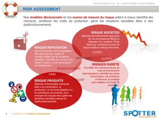 SPOTTER ANALYTICS : DE L’OPERATIONNEL AU DECISIONNEL


             RISK ASSESSMENT
             Nos modèles décisionnels et nos scores de mesure du risque aident à mieux identifier les
             menaces, améliorer les outils de protection, gérer les situations sensibles liées à des
             dysfonctionnements.

                                                                             RISQUE SOCIETES
                                                                    Détecter les événements atypiques
                                                                          de vos fournisseurs/clients et
                                                                          disposer d’un système ”Early
                                                                         Warning” combinant scores de
                       RISQUE REPUTATION                             risque media et ratings financiers.
                       Suivre l’évolution et la propagation
                       des opinions pour réagir de
                                                                              SCORES
                       manière ciblée lors de situations
                       sensibles. Identifier les rumeurs, les
                                                                DECISIONNEL            ALERTES
                       sujets à risque, ou les campagnes
                       de dénigrement.                                        RISQUES SURETE
                                             RESEAUX SOCIAUX Surveiller les menaces issues de
                                                                                  votre environnement
                                      CRISE                        interne/externe, identifier les fuites
                                                                          d’information, les tentatives
                                                             EVALUER           d’influence, le piratage
                       RISQUE PRODUITS                                      pour adapter vos outils de
                       Détecter d’éventuelles menaces                                        protection.
                       liées à la composition, la
                       production, la commercialisation ou
                       la contrefaçon de produits, pour
                       anticiper les risques et/ou gérer les
                       situations sensibles issues de
                       dysfonctionnements.




9   GIVING YOU THE POWER TO UNDERSTAND
 