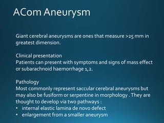 Giant cerebral aneurysms are ones that measure >25 mm in
greatest dimension.
Clinical presentation
Patients can present with symptoms and signs of mass effect
or subarachnoid haemorrhage 1,2.
Pathology
Most commonly represent saccular cerebral aneurysms but
may also be fusiform or serpentine in morphology .They are
thought to develop via two pathways :
• internal elastic lamina de novo defect
• enlargement from a smaller aneurysm
.
 