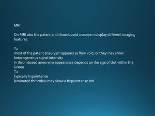 MRI
On MRI also the patent and thrombosed aneurysm display different imaging
features:
T1
most of the patent aneurysm appears as flow void, or they may show
heterogeneous signal intensity
in thrombosed aneurysm appearance depends on the age of clot within the
lumen
T2
typically hypointense
laminated thrombus may show a hyperintense rim
 