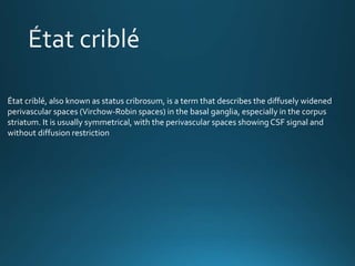 État criblé, also known as status cribrosum, is a term that describes the diffusely widened
perivascular spaces (Virchow-Robin spaces) in the basal ganglia, especially in the corpus
striatum. It is usually symmetrical, with the perivascular spaces showing CSF signal and
without diffusion restriction
 