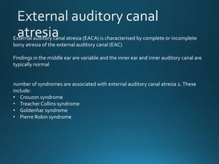 External auditory canal atresia (EACA) is characterised by complete or incomplete
bony atresia of the external auditory canal (EAC)
Findings in the middle ear are variable and the inner ear and inner auditory canal are
typically normal
number of syndromes are associated with external auditory canal atresia 2.These
include:
• Crouzon syndrome
• Treacher Collins syndrome
• Goldenhar syndrome
• Pierre Robin syndrome
 