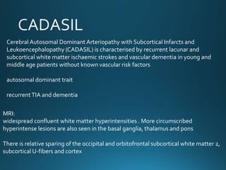 Cerebral Autosomal DominantArteriopathy with Subcortical Infarcts and
Leukoencephalopathy (CADASIL) is characterised by recurrent lacunar and
subcortical white matter ischaemic strokes and vascular dementia in young and
middle age patients without known vascular risk factors
autosomal dominant trait
recurrentTIA and dementia
MRI:
widespread confluent white matter hyperintensities . More circumscribed
hyperintense lesions are also seen in the basal ganglia, thalamus and pons
There is relative sparing of the occipital and orbitofrontal subcortical white matter 2,
subcortical U-fibers and cortex
 