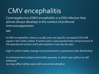 MRI
In CMV encephalitis, there is usually only non specific increasedT2/FLAIR
signal in the white matter. If ventriculitis is also present then enhancement of
the ependymal surface and hydrocephalus may also be seen.
highT2 white matter change most prominent in a periventricular distribution
no enhancement (unless ventriculitis present, in which case 30% or so will
enhance)
no mass effect (often seen with concurrent atrophy)
Cytomegalovirus (CMV) encephalitis is a CNS infection that
almost always develops in the context of profound
immunosuppression
 