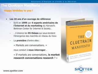 Solutions d’Analyse et d’Aide à la Décision

The Cluetrain Manifesto
 Happy birthday to you !


   •   Les 10 ans d’un ouvrage de référence
       -   Ecrit en 1999 par 4 experts américains de
           l’Internet et du marketing du Harvard's
           Berkman Center for Internet & Society…

       -   …il énonce les 95 thèses qui sous-tendent
           l’émergence des marchés en réseau du futur.

       -   La première d’entre elles :

           « Markets are conversations. »
           nous conduit à nous interroger…

           « If markets are conversations, is market
           research conversations research ? »




 www.spotter.com
 