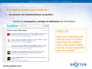 Solutions d’Analyse et d’Aide à la Décision


Car Internet a tout changé…
 …et ça tout le monde vous l’a déjà dit !

   •   Au secours, les consommateurs se parlent !


       -   Rapidité de propagation, partage et réplication des informations



                                                       Thèse n 94

                                                       Nous nous organisons plus
                                                       vite que vous ne le faites.
                                                       Nous avons de meilleurs
                                                       outils, d'avantages d'idées
                                                       neuves, et aucun règlement
                                                       pour nous ralentir.




 www.spotter.com
 