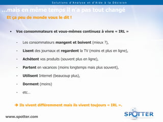 Solutions d’Analyse et d’Aide à la Décision


…mais en même temps il n’a pas tout changé
 Et ça peu de monde vous le dit !


   •   Vos consommateurs et vous-mêmes continuez à vivre « IRL »


       -   Les consommateurs mangent et boivent (mieux ?),

       -   Lisent des journaux et regardent la TV (moins et plus en ligne),

       -   Achètent vos produits (souvent plus en ligne),

       -   Partent en vacances (moins longtemps mais plus souvent),

       -   Utilisent Internet (beaucoup plus),

       -   Dorment (moins)

       -   etc…


        Ils vivent différemment mais ils vivent toujours « IRL ».


 www.spotter.com
 