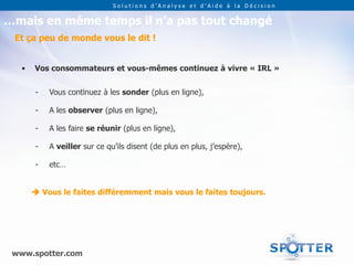 Solutions d’Analyse et d’Aide à la Décision


…mais en même temps il n’a pas tout changé
 Et ça peu de monde vous le dit !


   •   Vos consommateurs et vous-mêmes continuez à vivre « IRL »


       -   Vous continuez à les sonder (plus en ligne),

       -   A les observer (plus en ligne),

       -   A les faire se réunir (plus en ligne),

       -   A veiller sur ce qu’ils disent (de plus en plus, j’espère),

       -   etc…


        Vous le faites différemment mais vous le faites toujours.




 www.spotter.com
 