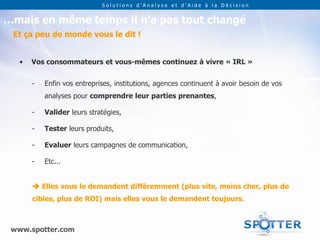 Solutions d’Analyse et d’Aide à la Décision


…mais en même temps il n’a pas tout changé
 Et ça peu de monde vous le dit !


   •   Vos consommateurs et vous-mêmes continuez à vivre « IRL »


       -   Enfin vos entreprises, institutions, agences continuent à avoir besoin de vos
           analyses pour comprendre leur parties prenantes,

       -   Valider leurs stratégies,

       -   Tester leurs produits,

       -   Evaluer leurs campagnes de communication,

       -   Etc...


        Elles vous le demandent différemment (plus vite, moins cher, plus de
       cibles, plus de ROI) mais elles vous le demandent toujours.



 www.spotter.com
 