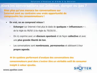 Solutions d’Analyse et d’Aide à la Décision


Alors les conversations sur Internet, danger ou pas ?
 Bien plus qu’une menace les conversations sur
 Internet sont au contraire une vraie opportunité de
 comprendre les consommateurs !

   •   En vrai, on se comprend mieux !

       -   Echanger sur Internet n’est plus le dada de quelques « influenceurs » :
           de la règle du 90/9/1 à la règle du 70/20/10…

       -   On s’y exprime avec un discours spontané et de façon collective et avec
           une plus grande liberté de ton.

       -   Les conversations sont nombreuses, permanentes et obéissent à leur
           propre agenda.


        Un système performant d’analyse des conversations des
       consommateurs peut donc s’avérer être un véritable outil de consumer
       insight à valeur ajoutée.

 www.spotter.com
 