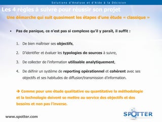 Solutions d’Analyse et d’Aide à la Décision


Les 4 règles à suivre pour réussir son projet
 Une démarche qui suit quasiment les étapes d’une étude « classique »


   •   Pas de panique, ce n’est pas si complexe qu’il y paraît, il suffit :


       1. De bien maîtriser ses objectifs,

       2. D’identifier et évaluer les typologies de sources à suivre,

       3. De collecter de l’information utilisable analytiquement,

       4. De définir un système de reporting opérationnel et cohérent avec ses
          objectifs et ses habitudes de diffusion/transmission d’information.


        Comme pour une étude qualitative ou quantitative la méthodologie
       et la technologie doivent se mettre au service des objectifs et des
       besoins et non pas l’inverse.


 www.spotter.com
 