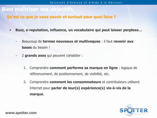 Solutions d’Analyse et d’Aide à la Décision


Bien maîtriser ses objectifs
 Qu’est ce que je veux savoir et surtout pour quoi faire ?


   •   Buzz, e-reputation, influence, un vocabulaire qui peut laisser perplexe…


       -   Beaucoup de termes nouveaux et multivoques : il faut revenir aux
           bases du besoin !

       -   2 grands axes qui peuvent cohabiter :


            1. Comprendre comment performe sa marque en ligne : logique de
               référencement, de positionnement, de visibilité, etc.

            2. Comprendre comment les consommateurs et contributeurs utilisent
               Internet pour parler de leur(s) expérience(s) vis-à-vis de la
               marque.




 www.spotter.com
 
