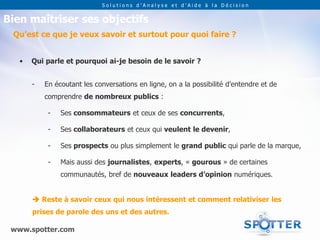 Solutions d’Analyse et d’Aide à la Décision


Bien maîtriser ses objectifs
 Qu’est ce que je veux savoir et surtout pour quoi faire ?


   •   Qui parle et pourquoi ai-je besoin de le savoir ?


       -   En écoutant les conversations en ligne, on a la possibilité d’entendre et de
           comprendre de nombreux publics :

            -   Ses consommateurs et ceux de ses concurrents,

            -   Ses collaborateurs et ceux qui veulent le devenir,

            -   Ses prospects ou plus simplement le grand public qui parle de la marque,

            -   Mais aussi des journalistes, experts, « gourous » de certaines
                communautés, bref de nouveaux leaders d’opinion numériques.


        Reste à savoir ceux qui nous intéressent et comment relativiser les
       prises de parole des uns et des autres.

 www.spotter.com
 
