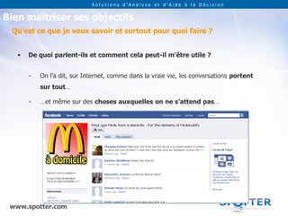 Solutions d’Analyse et d’Aide à la Décision


Bien maîtriser ses objectifs
 Qu’est ce que je veux savoir et surtout pour quoi faire ?


   •   De quoi parlent-ils et comment cela peut-il m’être utile ?


       -   On l’a dit, sur Internet, comme dans la vraie vie, les conversations portent
           sur tout…

       -   …et même sur des choses auxquelles on ne s’attend pas…




 www.spotter.com
 