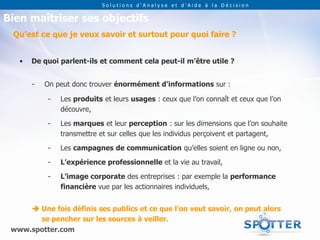 Solutions d’Analyse et d’Aide à la Décision


Bien maîtriser ses objectifs
 Qu’est ce que je veux savoir et surtout pour quoi faire ?


   •   De quoi parlent-ils et comment cela peut-il m’être utile ?


       -   On peut donc trouver énormément d’informations sur :

           -   Les produits et leurs usages : ceux que l’on connaît et ceux que l’on
               découvre,

           -   Les marques et leur perception : sur les dimensions que l’on souhaite
               transmettre et sur celles que les individus perçoivent et partagent,

           -   Les campagnes de communication qu’elles soient en ligne ou non,

           -   L’expérience professionnelle et la vie au travail,

           -   L’image corporate des entreprises : par exemple la performance
               financière vue par les actionnaires individuels,


      Une fois définis ses publics et ce que l’on veut savoir, on peut alors
       se pencher sur les sources à veiller.
 www.spotter.com
 